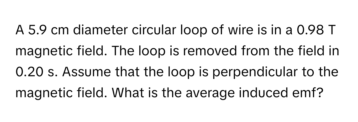 A 5.9 cm diameter circular loop of wire is in a 0.98 T magnetic field. The loop is removed from the field in 0.20 s. Assume that the loop is perpendicular to the magnetic field. What is the average induced emf?