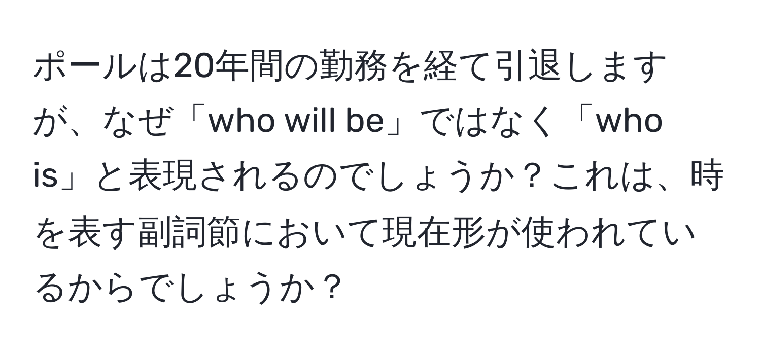 ポールは20年間の勤務を経て引退しますが、なぜ「who will be」ではなく「who is」と表現されるのでしょうか？これは、時を表す副詞節において現在形が使われているからでしょうか？