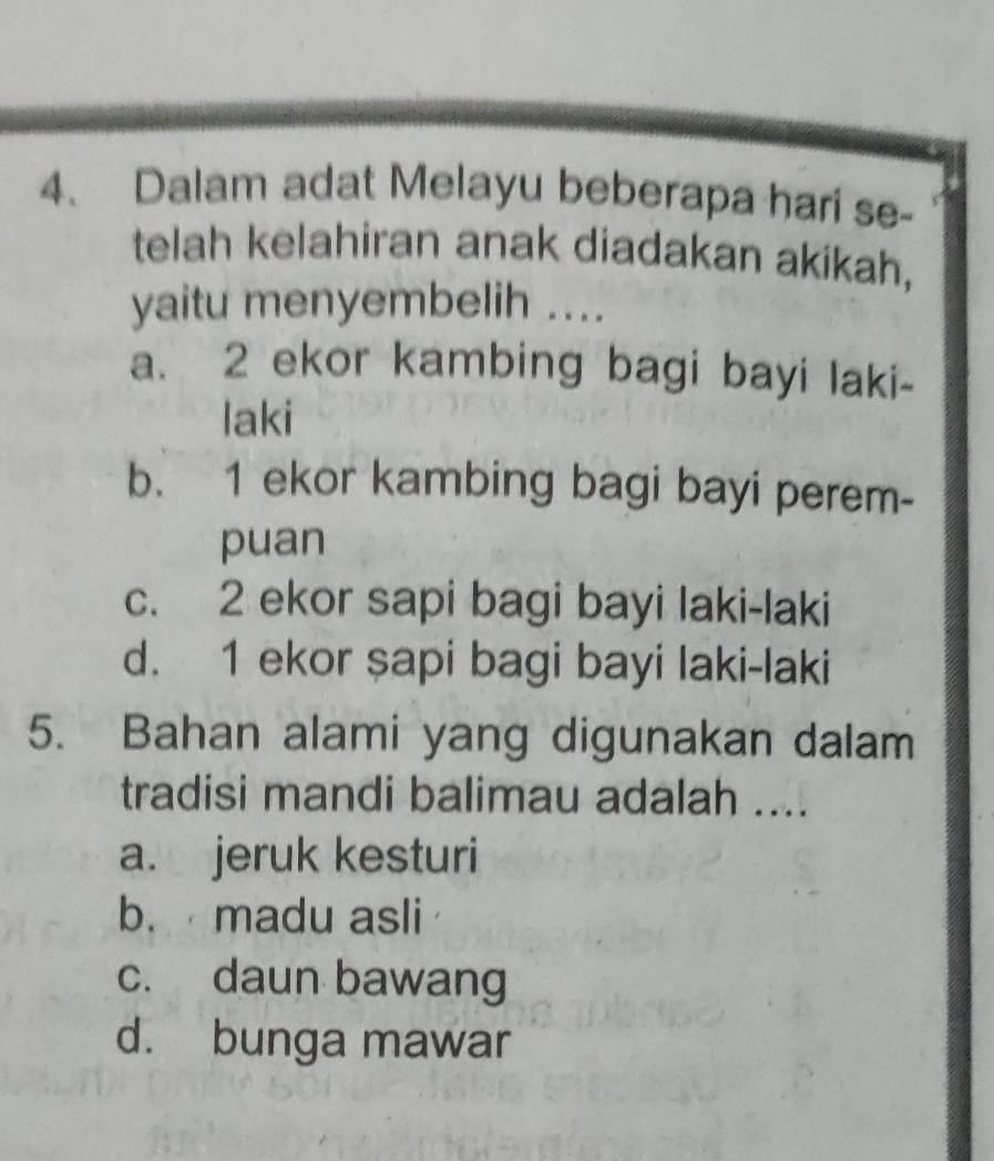 Dalam adat Melayu beberapa hari se-
telah kelahiran anak diadakan akikah,
yaitu menyembelih ....
a. 2 ekor kambing bagi bayi laki-
laki
b. 1 ekor kambing bagi bayi perem-
puan
c. 2 ekor sapi bagi bayi laki-laki
d. 1 ekor şapi bagi bayi laki-laki
5. Bahan alami yang digunakan dalam
tradisi mandi balimau adalah ....
a. jeruk kesturi
b. madu asli
c. daun bawang
d. bunga mawar