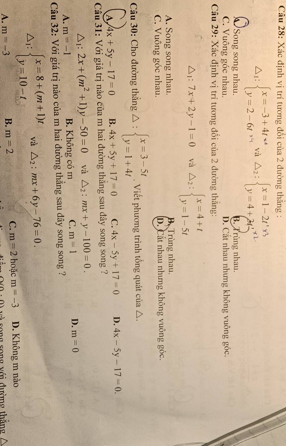 Xác định vị trí tương đối của 2 đường thắng :
△ _1:beginarrayl x=-3+4t* 4 y=2-6t^(* 4)endarray. và △ _2:beginarrayl x=1-2t'x3 y=4+3t'^*2endarray.
Song song nhau. B. Trùng nhau.
C. Vuông góc nhau. D. Cắt nhau nhưng không vuông góc.
Câu 29: Xác định vị trí tương đối của 2 đường thắng:
△ _1:7x+2y-1=0 và △ _2:beginarrayl x=4+t y=1-5tendarray.
A. Song song nhau. Trùng nhau.
B
C. Vuông góc nhau. D. Cắt nhau nhưng không vuông góc.
Câu 30: Cho đường thắng △ :beginarrayl x=3-5t y=1+4tendarray.. Viết phương trình tổng quát của △.
A 4x+5y-17=0 B. 4x+5y+17=0 C. 4x-5y+17=0 D. 4x-5y-17=0.
Câu 31: Với giá trị nào của m hai đường thăng sau đây song song ?
△ _1:2x+(m^2+1)y-50=0 và △ _2:mx+y-100=0.
C.
D.
A. m=-1 B. Không có m m=1 m=0
Câu 32: Với giá trị nào của m hai đường thắng sau đây song song ?
△ _1:beginarrayl x=8+(m+1)t y=10-tendarray. và △ _2:mx+6y-76=0.
B. m=2
C. m=2 hoặc m=-3 D. Không m nào
A. m=-3 △
(0· 0) và song song với đường thắng