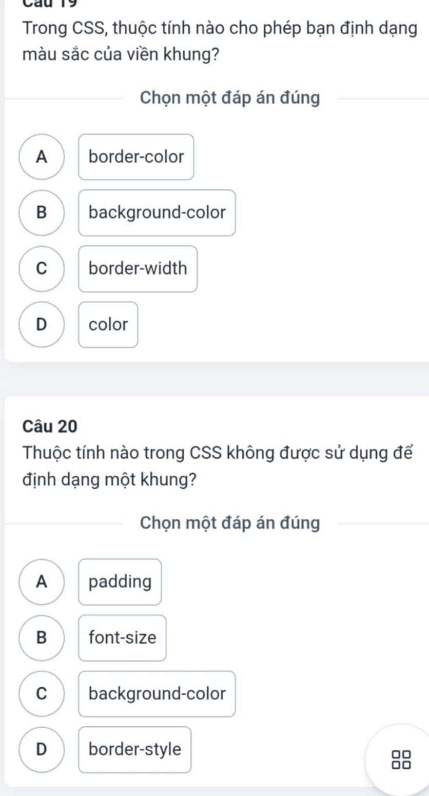 Cau 19
Trong CSS, thuộc tính nào cho phép bạn định dạng
màu sắc của viền khung?
Chọn một đáp án đúng
A border-color
B background-color
C border-width
D color
Câu 20
Thuộc tính nào trong CSS không được sử dụng để
định dạng một khung?
Chọn một đáp án đúng
A padding
B font-size
C background-color
D border-style