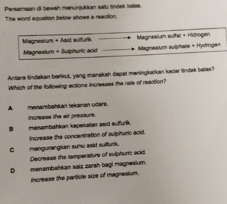 Persamaan di bawah menunjukkan satu tindak balas.
The word equation below shows a reaction.
Magnesium + Asid sulfurik Magnesium sulfat + Hidrogen
Magnesium + Sulphuric acid Magnesium sulphate + Hydrogen
Antara tindakan berikut, yang manakah dapat meningkatkan kadar tindak balas?
Which of the following actions increases the rate of reaction?
A menambahkan tekanan udara.
Increase the air pressure.
B menambahkan kepekatan asid sulfurik.
Increase the concentration of sulphuric acid.
C mengurangkan suhu asid sulfurik.
Decrease the temperature of sulphuric acid.
D menambahkan saiz zarah bagi magnesium.
Increase the particle size of magnesium.