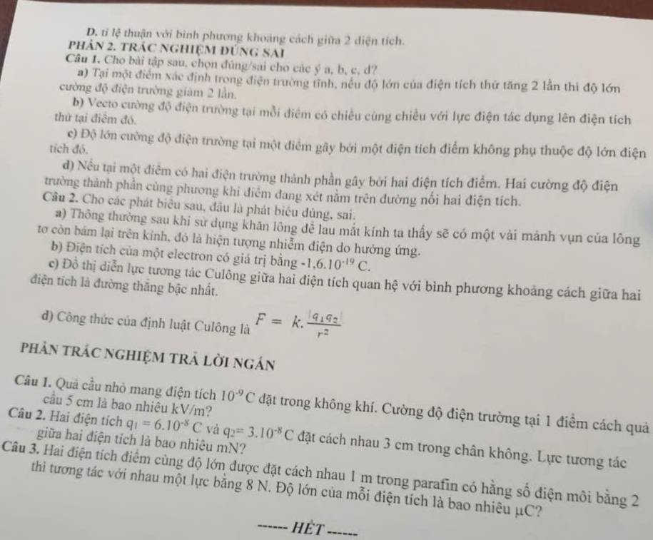 D. tỉ lệ thuận với binh phương khoảng cách giữa 2 diện tích.
phản 2. tráC NGHiệM đÚnG SAi
Câu 1. Cho bài tập sau, chọn đúng/sai cho các ý a, b, c, d?
a) Tại một điểm xác định trong điện trường tĩnh, nều độ lớn của điện tích thứ tăng 2 lần thì độ lớn
cường độ điện trường giám 2 lần.
b) Vecto cường độ điện trường tại mỗi điêm có chiều cùng chiều với lực điện tác dụng lên điện tích
thử tại điểm đó.
c) Độ lớn cường độ điện trường tại một điểm gây bởi một điện tích điểm không phụ thuộc độ lớn điện
tích đỏ.
d) Nều tại một điểm có hai điện trường thành phần gây bởi hai điện tích điểm. Hai cường độ điện
trường thành phần cùng phương khi điêm đang xét nằm trên đường nối hai điện tích.
Cầu 2. Cho các phát biêu sau, đầu là phát biêu đủng, sai.
a) Thông thường sau khi sử dụng khăn lông đễ lau mắt kính ta thấy sẽ có một vài mảnh vụn của lông
tơ còn bám lại trên kính, đó là hiện tượng nhiễm điện do hưởng ứng.
b) Điện tích của một electron có giá trị bằng -1,6.10^(-19)C.
c) Đồ thị diễn lực tương tác Culông giữa hai điện tích quan hệ với bình phương khoảng cách giữa hai
điện tích là đường thăng bậc nhất.
d) Công thức của định luật Culông là F=k.frac |q_1q_2|r^2
phản trác nghiệm trả lời ngán
Câu 1. Quả cầu nhỏ mang điện tích 10^(-9)C đặt trong không khí. Cường độ điện trường tại 1 điểm cách quả
cầu 5 cm là bao nhiêu kV/m?
Câu 2. Hai điện tích q_1=6.10^(-8)C và q_2=3.10^(-8)C đặt cách nhau 3 cm trong chân không. Lực tương tác
giữa hai điện tích là bao nhiêu mN?
Câu 3. Hai điện tích điểm cùng độ lớn được đặt cách nhau 1 m trong parafin có hằng số điện môi bằng 2
thi tương tác với nhau một lực bằng 8 N. Độ lớn của mỗi điện tích là bao nhiêu μC?
------ HÊT