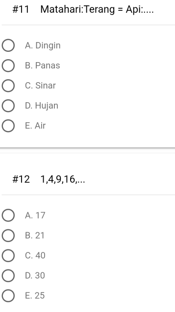 #11 Matahari:Terang =Api: ....
A. Dingin
B. Panas
C. Sinar
D. Hujan
E. Air
# 12 1, 4, 9, 16,...
A. 17
B. 21
C. 40
D. 30
E. 25