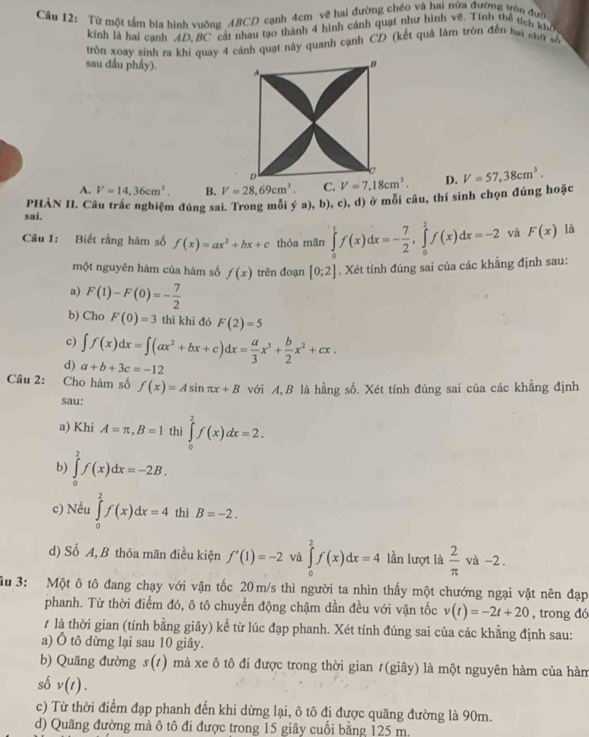 Từ một tấm bìa hình vuỡng ABCD cạnh 4cm vẽ hai đường chéo và hai nữa đường tên đưc
kính là hai cạnh AD, BC cát nhau tạo thành 4 hình cánh quạt như hình vẽ. Tính thể tích khô
tròn xoay sinh ra khi quay 4 cánh quạt này quanh cạnh CD (kết quả làm tròn đến bai chữ số
sau đầu phẩy).
A. V=14,36cm^3. B. V=28,69cm^3 D. V=57,38cm^3.
PHÀN II. Câu trắc nghiệm đúng sai. Trong mỗi ya),b), c), d) ở mỗi câu, thí sinh chọn đúng hoặc
sai.
Câu 1: Biết rằng hàm số f(x)=ax^2+bx+c thỏa mãn ∈tlimits _0^(1f(x)dx=-frac 7)2,∈tlimits _0^(2f(x)dx=-2 và F(x) là
một nguyên hàm của hàm số f(x) trên đoạn [0;2]. Xét tính đúng sai của các khẳng định sau:
a) F(1)-F(0)=-frac 7)2
b) Cho F(0)=3 thì khi đó F(2)=5
c) ∈t f(x)dx=∈t (ax^2+bx+c)dx= a/3 x^3+ b/2 x^2+cx.
d) a+b+3c=-12
Câu 2:    Cho hàm số f(x)=Asin π x+B với A,B là hằng số. Xét tính đúng sai của các khẳng định
sau:
a) Khi A=π ,B=1 thì ∈tlimits _0^(2f(x)dx=2.
b) ∈tlimits _0^2f(x)dx=-2B.
c) Nếu ∈tlimits _0^2f(x)dx=4 thì B=-2.
d) Số A, B thỏa mãn điều kiện f'(1)=-2 và ∈tlimits _0^2f(x)dx=4 lần lượt là frac 2)π  và-2.
Ấu 3: Một ô tô đang chạy với vận tốc 20m/s thì người ta nhìn thấy một chướng ngại vật nên đạp
phanh. Từ thời điểm đó, ô tô chuyển động chậm dần đều với vận tốc v(t)=-2t+20 , trong đó
1 là thời gian (tính bằng giây) kể từ lúc đạp phanh. Xét tính đúng sai của các khẳng định sau:
a) Ô tô dừng lại sau 10 giây.
b) Quãng đường s(t) mà xe ô tô đi được trong thời gian #(giây) là một nguyên hàm của hàm
số v(t).
c) Từ thời điểm đạp phanh đến khi dừng lại, ô tô đi được quãng đường là 90m.
d) Quãng đường mà ô tô đi được trong 15 giây cuối bằng 125 m.