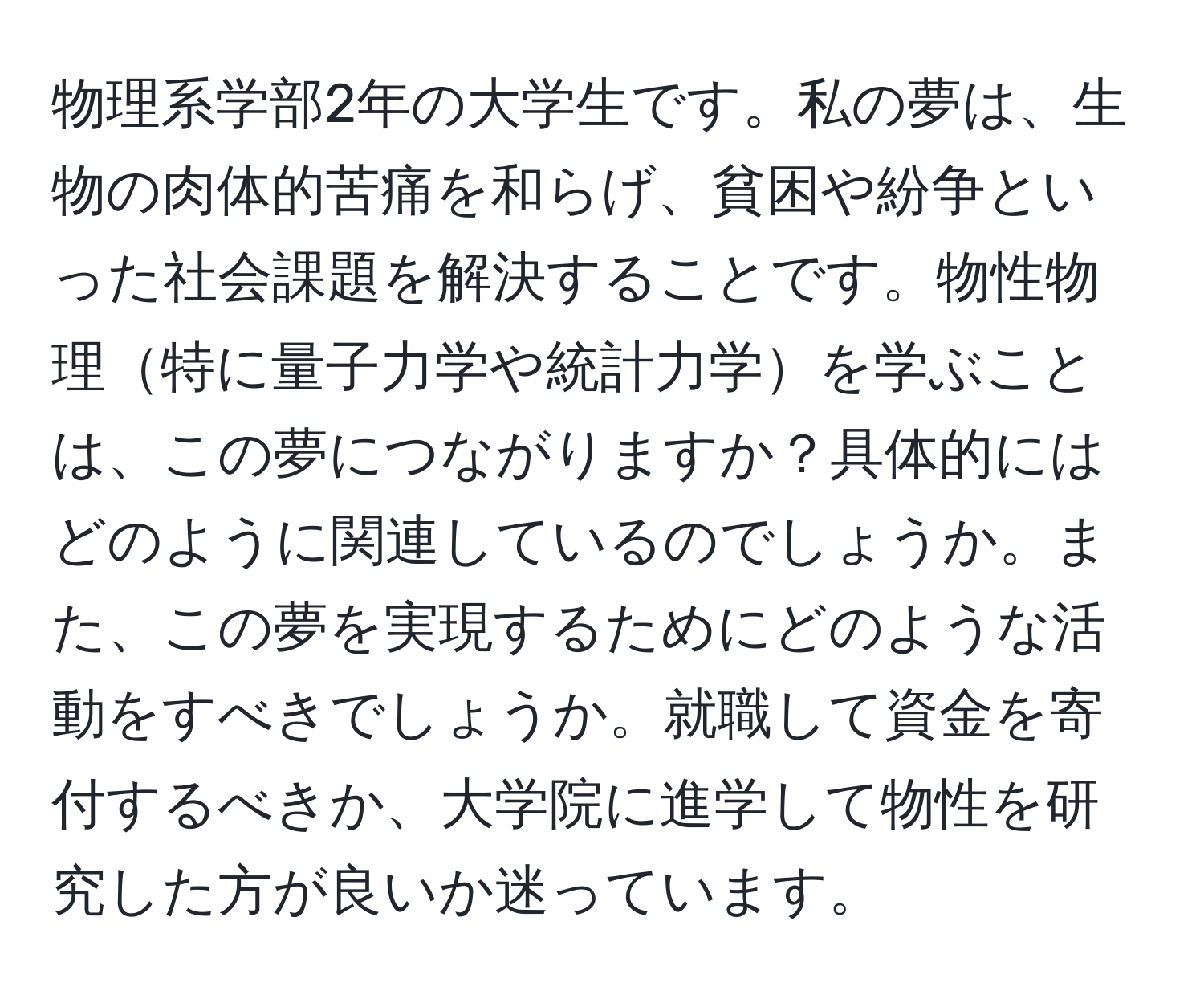 物理系学部2年の大学生です。私の夢は、生物の肉体的苦痛を和らげ、貧困や紛争といった社会課題を解決することです。物性物理特に量子力学や統計力学を学ぶことは、この夢につながりますか？具体的にはどのように関連しているのでしょうか。また、この夢を実現するためにどのような活動をすべきでしょうか。就職して資金を寄付するべきか、大学院に進学して物性を研究した方が良いか迷っています。