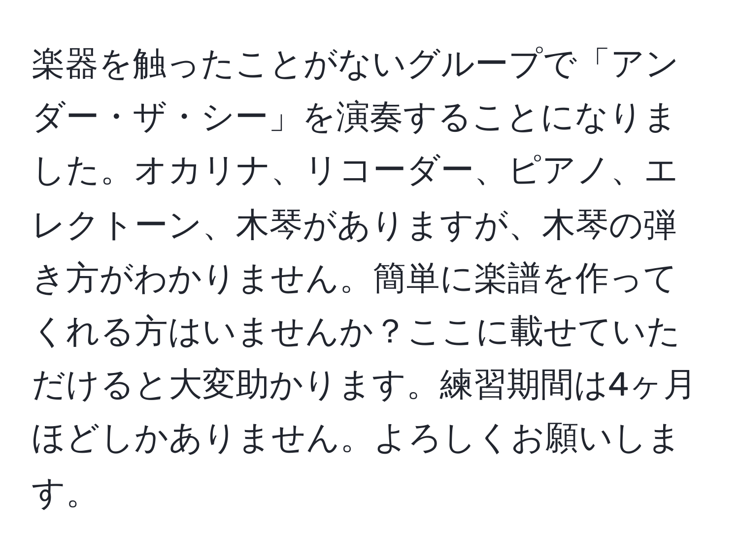 楽器を触ったことがないグループで「アンダー・ザ・シー」を演奏することになりました。オカリナ、リコーダー、ピアノ、エレクトーン、木琴がありますが、木琴の弾き方がわかりません。簡単に楽譜を作ってくれる方はいませんか？ここに載せていただけると大変助かります。練習期間は4ヶ月ほどしかありません。よろしくお願いします。