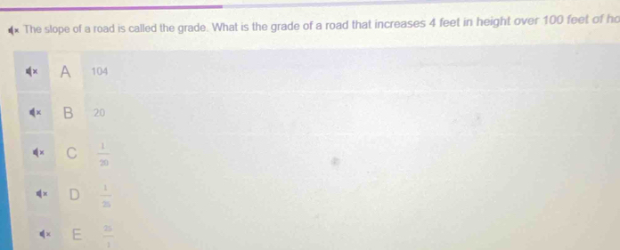 The slope of a road is called the grade. What is the grade of a road that increases 4 feet in height over 100 feet of ho
A 104
B 20
C  1/20 
 1/25 
F  25/1 