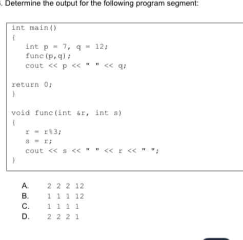 Determine the output for the following program segment:
int main()

int p=7, q=12; 
func (p,q);
cout <<p<<''''<<q; 
return 0;

void func(int &r, int s)

r=r83;
s=r;
cout << s  '' 

A. 2 2 2 12
B. 1 1 1 12
C. 1 1 1 1
D. 2 2 2 1