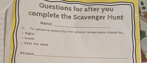 Questions for after you
complete the Scavenger Hunt
_
Name:
1. To conserve electricity the schools temperature should be...
Higher
Lower
Kept the same
_
Because