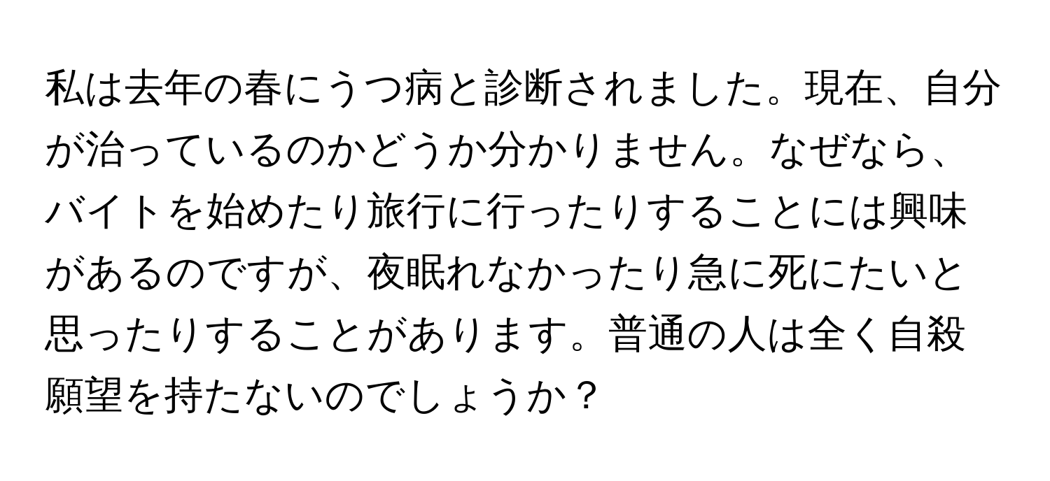 私は去年の春にうつ病と診断されました。現在、自分が治っているのかどうか分かりません。なぜなら、バイトを始めたり旅行に行ったりすることには興味があるのですが、夜眠れなかったり急に死にたいと思ったりすることがあります。普通の人は全く自殺願望を持たないのでしょうか？