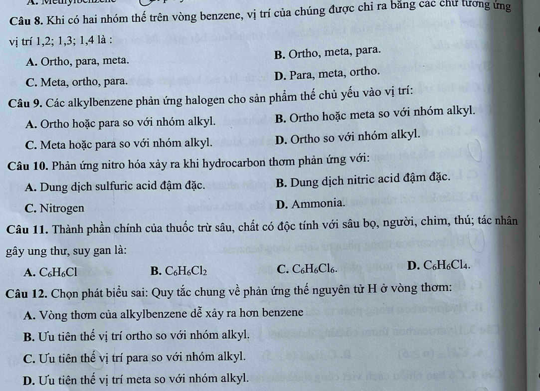 Méty bel
Câu 8. Khi có hai nhóm thế trên vòng benzene, vị trí của chúng được chỉ ra băng các chư tương ứng
vị trí 1, 2; 1, 3; 1, 4 là :
A. Ortho, para, meta. B. Ortho, meta, para.
C. Meta, ortho, para. D. Para, meta, ortho.
Câu 9. Các alkylbenzene phản ứng halogen cho sản phẩm thế chủ yếu vào vị trí:
A. Ortho hoặc para so với nhóm alkyl. B. Ortho hoặc meta so với nhóm alkyl.
C. Meta hoặc para so với nhóm alkyl. D. Ortho so với nhóm alkyl.
Câu 10. Phản ứng nitro hóa xảy ra khi hydrocarbon thơm phản ứng với:
A. Dung dịch sulfuric acid đậm đặc. B. Dung dịch nitric acid đậm đặc.
C. Nitrogen D. Ammonia.
Câu 11. Thành phần chính của thuốc trừ sâu, chất có độc tính với sâu bọ, người, chim, thú; tác nhân
gây ung thư, suy gan là:
A. C_6H_6Cl B. C_6H_6Cl_2 C. C₆H₆Cl₆.
D. C_6H_6Cl_4. 
Câu 12. Chọn phát biểu sai: Quy tắc chung về phản ứng thế nguyên tử H ở vòng thơm:
A. Vòng thơm của alkylbenzene dễ xảy ra hơn benzene
B. Ưu tiên thế vị trí ortho so với nhóm alkyl,
C. Ưu tiên thể vị trí para so với nhóm alkyl.
D. Ưu tiên thế vị trí meta so với nhóm alkyl.