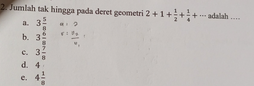 Jumlah tak hingga pada deret geometri 2+1+ 1/2 + 1/4 +... adalah_
a. 3 5/8 
b. 3 6/8 
c. 3 7/8 
d. 4
e. 4 1/8 