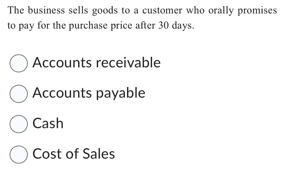 The business sells goods to a customer who orally promises 
to pay for the purchase price after 30 days. 
Accounts receivable 
Accounts payable 
Cash 
Cost of Sales