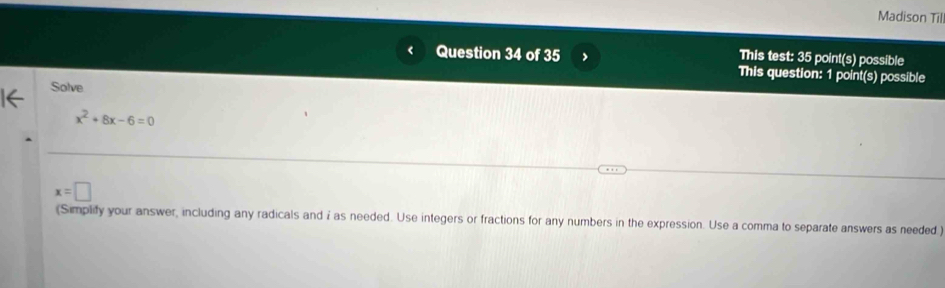 Madison Till 
Question 34 of 35 > This test: 35 point(s) possible 
This question: 1 point(s) possible 
Solve
x^2+8x-6=0
x=□
(Simplify your answer, including any radicals and i as needed. Use integers or fractions for any numbers in the expression. Use a comma to separate answers as needed )