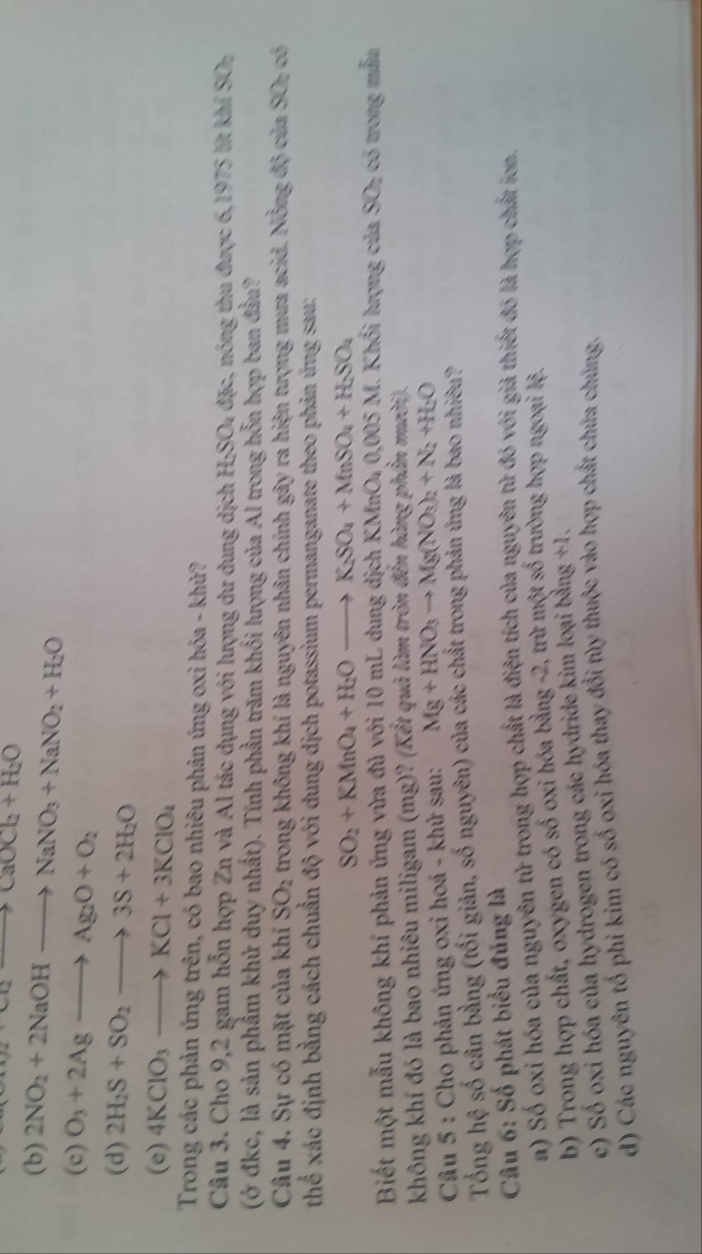 a· 00to caOCb+H_2O
(b) 2NO_2+2NaOHto NaNO_3+NaNO_2+H_2O
(c) O_3+2Agto Ag_2O+O_2
(d) 2H_2S+SO_2to 3S+2H_2O
(e) 4KClO_3to KCl+3KClO_4
Trong các phản ứng trên, có bao nhiêu phản ứng oxi hóa - khử?
Câu 3. Cho 9,2 gam hỗn hợp Zn và Al tác dụng với lượng dư dung dịch H;SO₄ đặc, nóng thu được 6,1975 lít khí SO
(ở đkc, là sản phẩm khử duy nhất). Tính phần trăm khối lượng của Al trong hỗn hợp ban đầu?
Câu 4. Sự có mặt của khí SO_2 trong không khí là nguyên nhân chính gây ra hiện tượng mưa acid. Nồng độ của SO- có
thể xác định bằng cách chuẩn độ với dung dịch potassium permanganate theo phản ứng sau:
SO_2+KMnO_4+H_2Oto K_2SO_4+MnSO_4+H_2SO_4
Biết một mẫu không khí phản ứng vừa đủ với 10 mL dung dịch KMnO₄ 0,005 M. Khối lượng của SO- có trong mẫm
không khí đó là bao nhiêu miligam (mg)? (Kết quâ làm tròn đến hàng phần mười).
* Câu 5 : Cho phản ứng oxi hoá - khử sau: Mg+HNO_3to Mg(NO_3)_2+N_2+H_2O
Tổng hệ số cần bằng (tối giản, số nguyên) của các chất trong phản ứng là bao nhiêu?
Câu 6: Số phát biểu đúng là
a) Số oxi hóa của nguyên tử trong hợp chất là điện tích của nguyên tử đó với giả thiết đó là hợp chất ion.
b) Trong hợp chất, oxygen có số oxi hóa bằng -2, trừ một số trường hợp ngoại lệ.
c) Số oxi hóa của hydrogen trong các hydride kim loại bằng +1.
d) Các nguyên tố phi kim có số oxi hóa thay đổi tùy thuộc vào hợp chất chúa chúng.