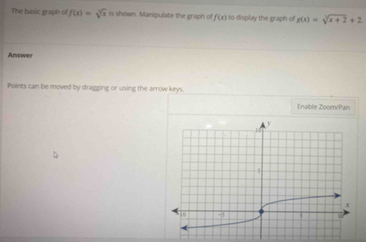 The basic graph of f(x)=sqrt[3](x) is shown. Manipulate the graph of f(x) to display the graph of g(x)=sqrt[3](x+2)+2
Answer 
Points can be moved by dragging or using the arrow keys. 
Enable Zoom/Pan