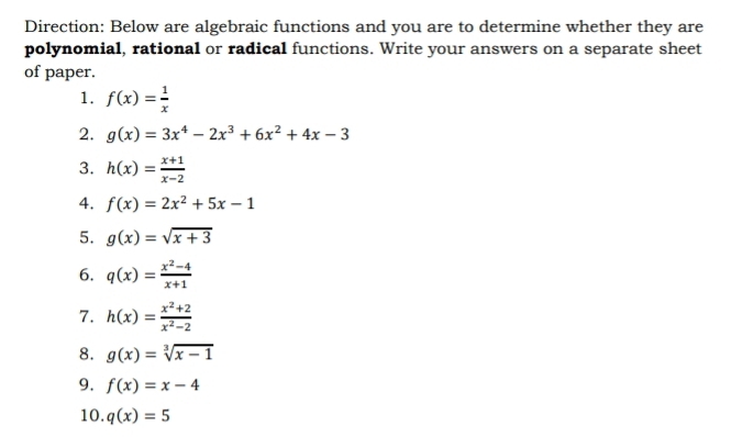 Direction: Below are algebraic functions and you are to determine whether they are 
polynomial, rational or radical functions. Write your answers on a separate sheet 
of paper. 
1. f(x)= 1/x 
2. g(x)=3x^4-2x^3+6x^2+4x-3
3. h(x)= (x+1)/x-2 
4. f(x)=2x^2+5x-1
5. g(x)=sqrt(x+3)
6. q(x)= (x^2-4)/x+1 
7. h(x)= (x^2+2)/x^2-2 
8. g(x)=sqrt[3](x-1)
9. f(x)=x-4
10. q(x)=5