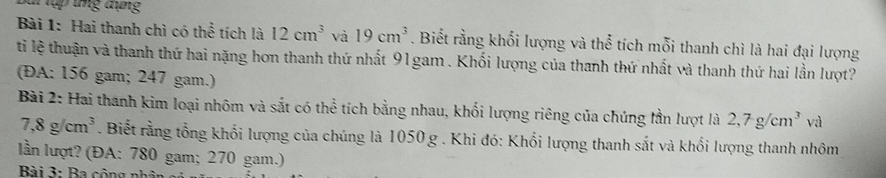 Sui tập tng tụng 
Bài 1: Hai thanh chì có thể tích là 12cm^3 và 19cm^3. Biết rằng khối lượng và thể tích mỗi thanh chì là hai đại lượng 
ti lệ thuận và thanh thứ hai nặng hơn thanh thứ nhất 91gam. Khối lượng của thanh thứ nhất và thanh thứ hai lần lượt? 
(ĐA: 156 gam; 247 gam.) 
Bài 2: Hai thanh kim loại nhôm và sắt có thể tích bằng nhau, khối lượng riêng của chúng lần lượt là 2, 7g/cm^3va
7,8g/cm^3. Biết rằng tổng khối lượng của chúng là 1050 g. Khi đó: Khối lượng thanh sắt và khối lượng thanh nhôm 
lần lượt? (ĐA: 780 gam; 270 gam.) 
Bài 3: Ba cộng nhân