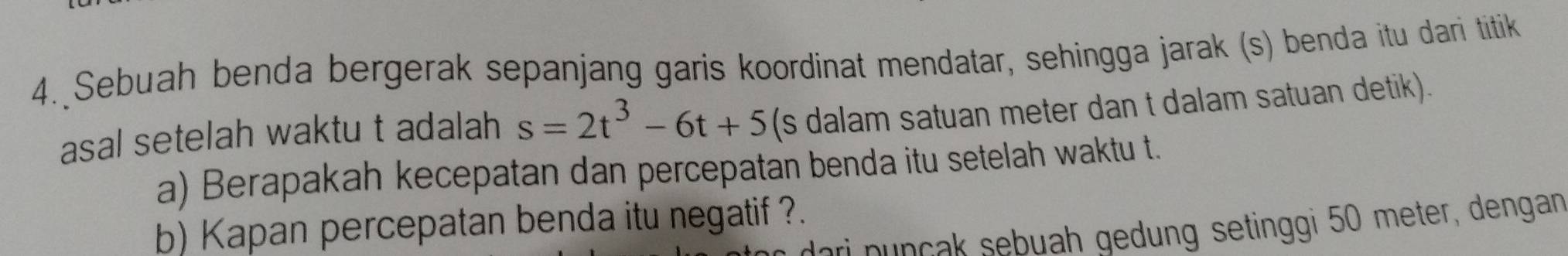 Sebuah benda bergerak sepanjang garis koordinat mendatar, sehingga jarak (s) benda itu dari titik 
asal setelah waktu t adalah s=2t^3-6t+5 (s dalam satuan meter dan t dalam satuan detik). 
a) Berapakah kecepatan dan percepatan benda itu setelah waktu t. 
b) Kapan percepatan benda itu negatif ?. 
dari nunçak sebuah gedung setinggi 50 meter, dengan