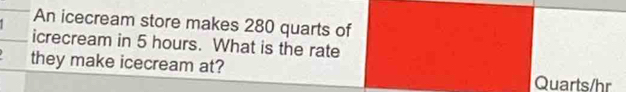 An icecream store makes 280 quarts of 
icrecream in 5 hours. What is the rate 
they make icecream at? Quarts/hr