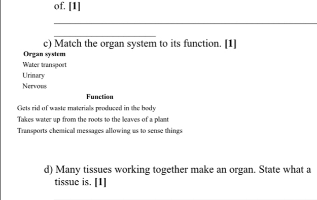 of. [1]
_
_
c) Match the organ system to its function. [1]
Organ system
Water transport
Urinary
Nervous
Function
Gets rid of waste materials produced in the body
Takes water up from the roots to the leaves of a plant
Transports chemical messages allowing us to sense things
d) Many tissues working together make an organ. State what a
tissue is. [1]