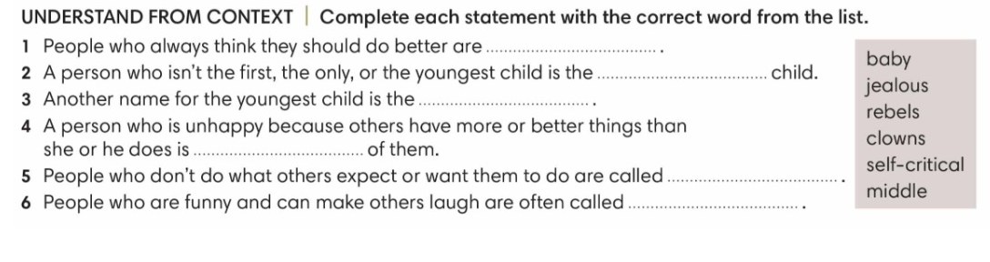 UNDERSTAND FROM CONTEXT ‖ Complete each statement with the correct word from the list.
1 People who always think they should do better are_
2 A person who isn't the first, the only, or the youngest child is the_ child. baby
3 Another name for the youngest child is the _jealous
rebels
4 A person who is unhappy because others have more or better things than
clowns
she or he does is _of them.
5 People who don't do what others expect or want them to do are called _self-critical
middle
6 People who are funny and can make others laugh are often called_
.