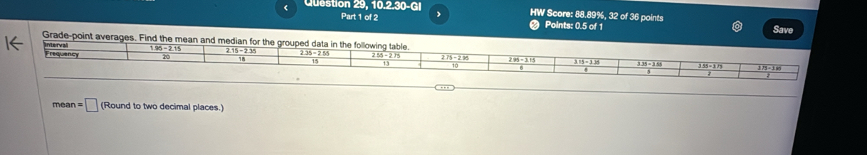 < question  29,10.2.30-GI
HW Score: 88.89%, 32 of 36 points
Part 1 of 2 Points: 0.5 of 1 Save
Grade-point averages. Find the mean and med
mear =□ (Round to two decimal places.)