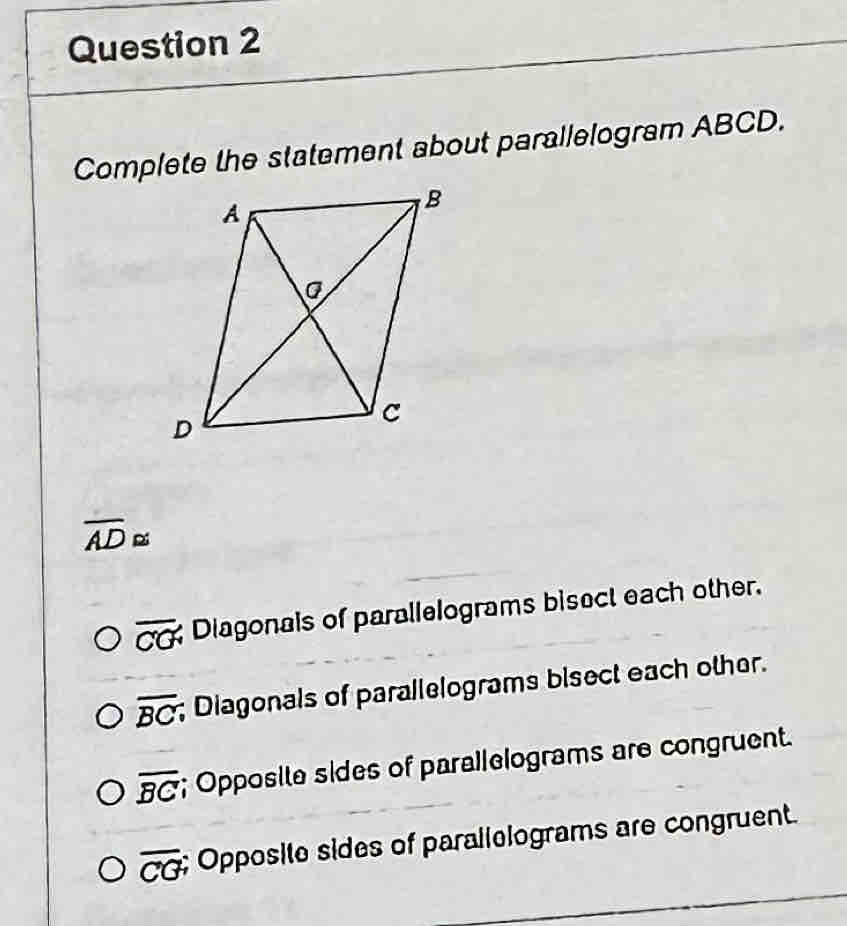 Complete the statement about parallelogram ABCD.
overline AD≌
overline CG Diagonals of parallelograms bisect each other.
overline BC; Diagonals of parallelograms bisect each other.
overline BC; Opposite sides of parallelograms are congruent.
overline CG; Opposite sides of parallelograms are congruent.