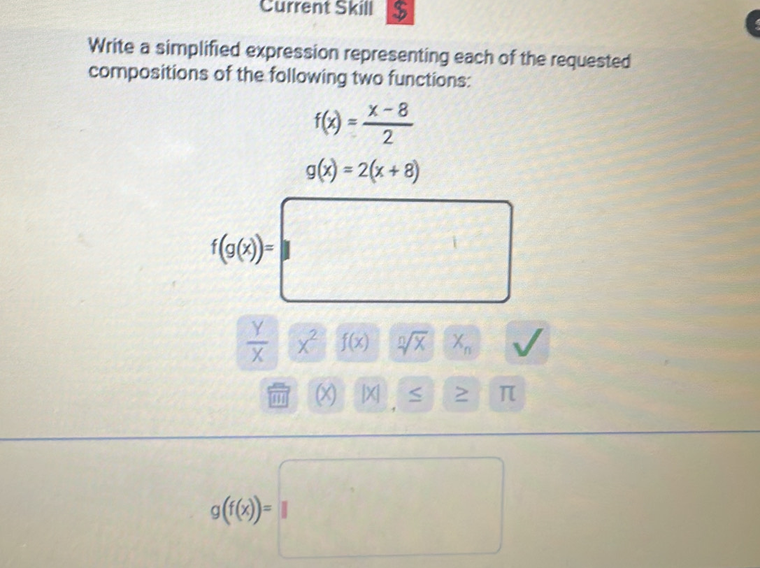 Current Skill $ 
Write a simplified expression representing each of the requested 
compositions of the following two functions:
f(x)= (x-8)/2 
g(x)=2(x+8)
f(g(x))=□
 y/x xx^2 f(x) sqrt[n](x)x_n
|overline IH(X)|x|≤ ≥ π
g(f(x))=□