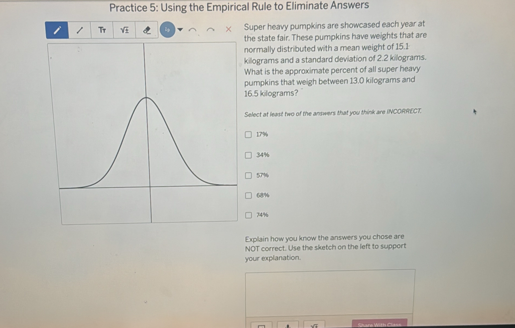 Practice 5: Using the Empirical Rule to Eliminate Answers
i 1 Tr V+ Super heavy pumpkins are showcased each year at
the state fair. These pumpkins have weights that are
normally distributed with a mean weight of 15.1
kilograms and a standard deviation of 2.2 kilograms.
What is the approximate percent of all super heavy
pumpkins that weigh between 13.0 kilograms and
16.5 kilograms?
Select at least two of the answers that you think are INCORRECT.
17%
34%
57%
68%
74%
Explain how you know the answers you chose are
NOT correct. Use the sketch on the left to support
your explanation.
Share With Class