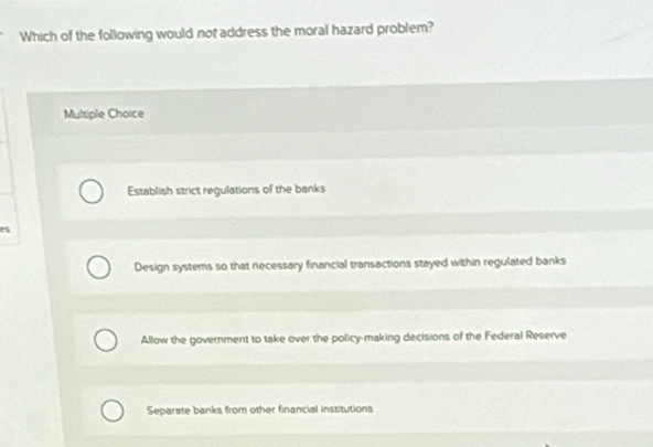 Which of the following would not address the moral hazard problem?
Multiple Choice
Establish strict regulations of the banks
e
Design systems so that necessary financial transactions stayed within regulated banks
Allow the government to take over the policy-making decisions of the Federal Reserve
Separate banks from other financial institutions