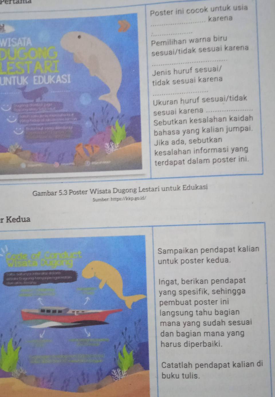 Pertama 
oster ini cocok untuk usia 
_karena 
_ 
WISATAemilihan warna biru 
_ 
esuai/tidak sesuai karena 
UNTUK EDUKASIenis huruf sesuai/ 
idak sesuai karena 
_ 
_ 
kuran huruf sesuai/tidak 
esuai karena 
ebutkan kesalahan kaidah 
ahasa yang kalian jumpai. 
ika ada, sebutkan 
esalahan informasi yang 
erdapat dalam poster ini. 
Gambar 5.3 Poster Wisata Dugong Lestari untuk Edukasi 
Sumber: https://kkp.go.id/ 
r Kedua 
mpaikan pendapat kalian 
tuk poster kedua. 
gat, berikan pendapat 
ng spesifik, sehingga 
embuat poster ini 
ngsung tahu bagian 
ana yang sudah sesuai 
an bagian mana yang 
arus diperbaiki. 
atatlah pendapat kalian di 
uku tulis.