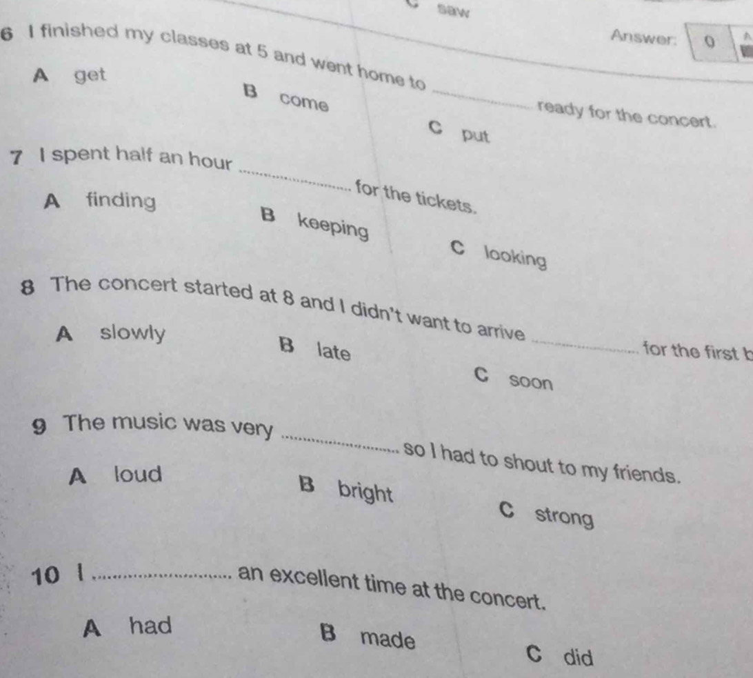 saw
Answer: 0 A
6 I finished my classes at 5 and went home to
_
A get
B come
ready for the concert.
C put
_
7 I spent half an hour
for the tickets.
A finding
B keeping C looking
8 The concert started at 8 and I didn't want to arrive
A slowly
for the first b
B late C soon
_
9 The music was very
so I had to shout to my friends.
A loud
B bright C strong
10 l_
an excellent time at the concert.
A had
B made
C did