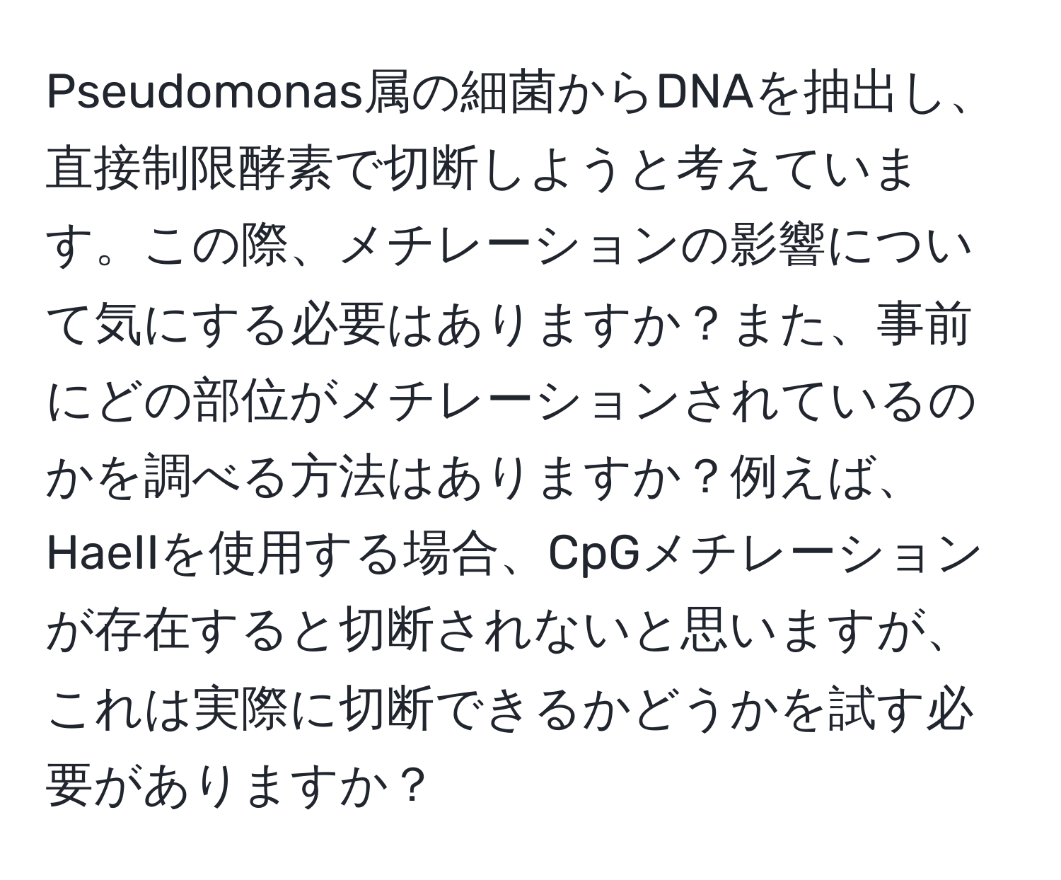 Pseudomonas属の細菌からDNAを抽出し、直接制限酵素で切断しようと考えています。この際、メチレーションの影響について気にする必要はありますか？また、事前にどの部位がメチレーションされているのかを調べる方法はありますか？例えば、HaeIIを使用する場合、CpGメチレーションが存在すると切断されないと思いますが、これは実際に切断できるかどうかを試す必要がありますか？