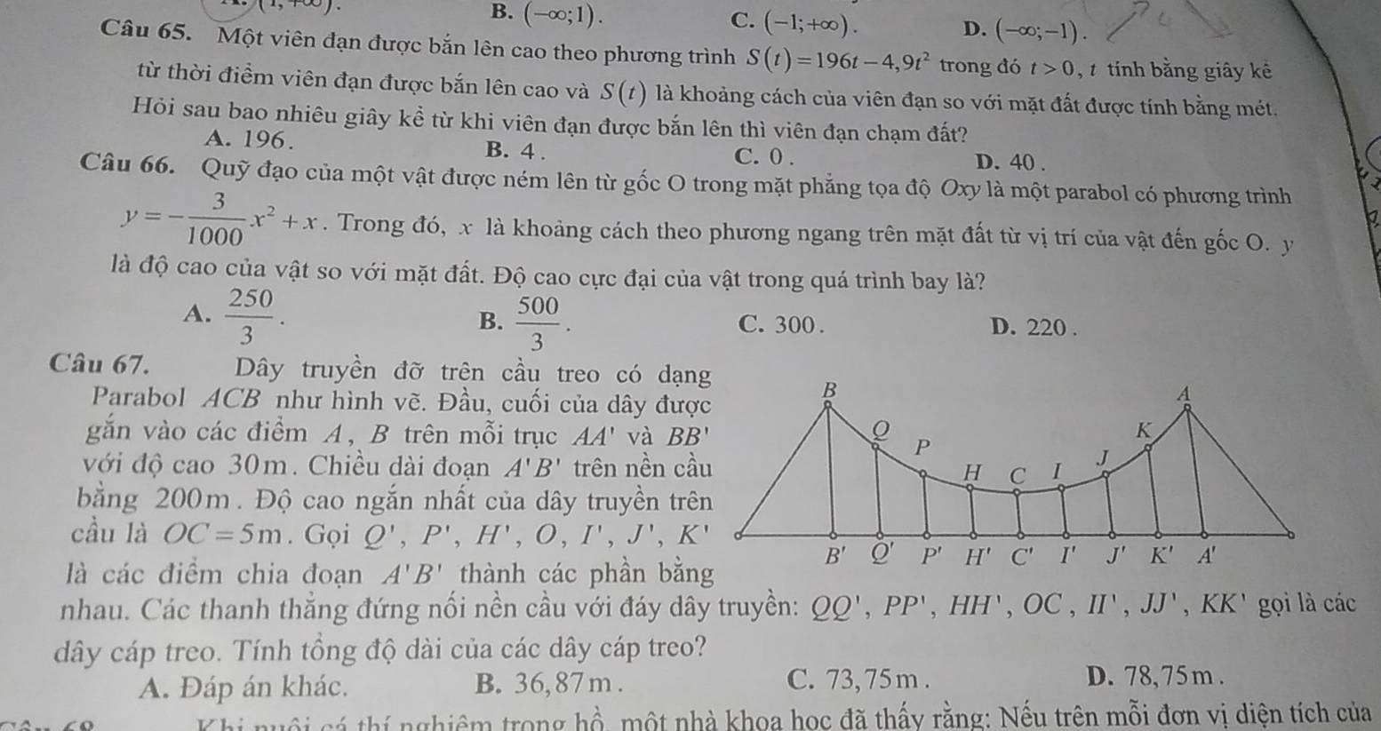 (1,100
B. (-∈fty ;1).
C. (-1;+∈fty ).
D. (-∈fty ;-1).
Câu 65. Một viên đạn được bắn lên cao theo phương trình S(t)=196t-4,9t^2 trong đó t>0 , tính bằng giây kê
từ thời điểm viên đạn được bắn lên cao và S(t) là khoảng cách của viên đạn so với mặt đất được tính bằng mét.
Hỏi sau bao nhiêu giây kề từ khi viên đạn được bắn lên thì viên đạn chạm đất?
A. 196. B. 4 . C. 0 . D. 40 .
Câu 66. Quỹ đạo của một vật được ném lên từ gốc O trong mặt phẳng tọa độ Oxy là một parabol có phương trình
a
y=- 3/1000 x^2+x. Trong đó, x là khoảng cách theo phương ngang trên mặt đất từ vị trí của vật đến gốc O. y
là độ cao của vật so với mặt đất. Độ cao cực đại của vật trong quá trình bay là?
B.
A.  250/3 .  500/3 . C. 300 . D. 220 .
Câu 67. Dây truyền đỡ trên cầu treo có dạng
Parabol ACB như hình vẽ. Đầu, cuối của dây đượ
gắn vào các điểm A, B trên mỗi trục AA' và BB'
với độ cao 30m. Chiều dài đoạn A'B' trên nền c
bằng 200m. Độ cao ngắn nhất của dây truyền tr
cầu là OC=5m. Gọi Q',P',H',O,I',J',K'
là các điểm chia đoạn A'B' thành các phần bằng
nhau. Các thanh thẳng đứng nối nền cầu với đáy dây truyền: QQ',PP',HH',OC,II',JJ' .KK gọi là các
dây cáp treo. Tính tổng độ dài của các dây cáp treo?
A. Đáp án khác. B. 36, 87 m . C. 73,75m . D. 78,75m .
Khi nuôi cá thí nghiêm trong hồ, một nhà khoa học đã thấy rằng: Nếu trên mỗi đơn vi diên tích của