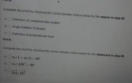 Complete the proof by choosing the correct answer choice below for the reason in step #2.
A Definition of complementary angles
B Angle Addition Postulate
C Definition of perpendicular lines
Part B:
Complete the proof by choosing the correct answer choice below for the statement in step #5.
A m∠ 1+m∠ 2=90°
m∠ ABC=90°
vector BA⊥ vector BC