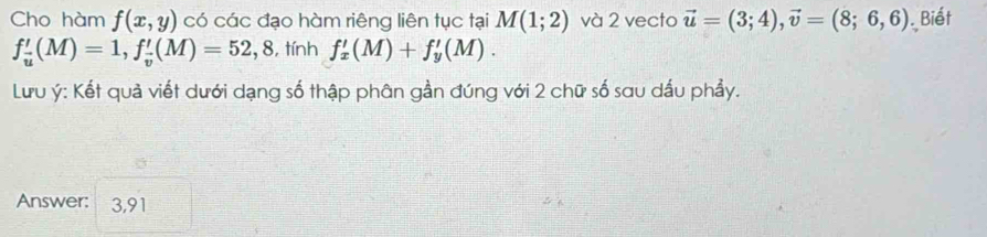 Cho hàm f(x,y) có các đạo hàm riêng liên tục tại M(1;2) và 2 vecto vector u=(3;4), vector v=(8;6,6) Biết
f_u'(M)=1, f_v'(M)=52,8 , tính f_x'(M)+f_y'(M). 
Lưu ý : Kết quả viết dưới dạng số thập phân gần đúng với 2 chữ số sau dấu phẩy. 
Answer: 3,91