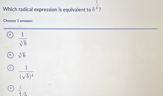 Which radical expression is equivalent to b^(frac 1)4 2
Choose 1 answer:
a  1/sqrt[4](b) 
sqrt[4](b)
frac 1(sqrt(b))^4
D  1/4 _overline b