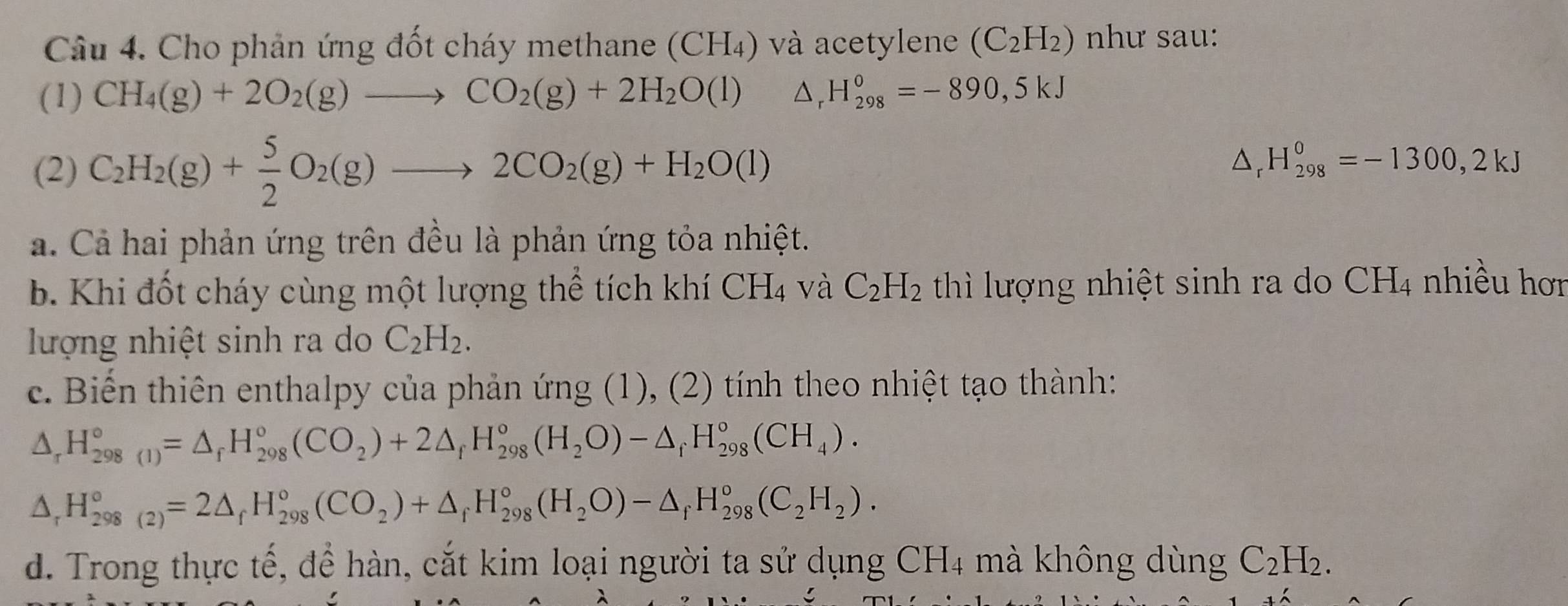 Cho phản ứng đốt cháy methane (CH₄) và acetylene (C_2H_2) như sau:
(1) CH_4(g)+2O_2(g)to CO_2(g)+2H_2O(l) △ _rH_(298)^0=-890,5kJ
(2) C_2H_2(g)+ 5/2 O_2(g)to 2CO_2(g)+H_2O(l)
△ _rH_(298)^0=-1300,2kJ
a. Cả hai phản ứng trên đều là phản ứng tỏa nhiệt.
b. Khi đốt cháy cùng một lượng thể tích khí CH_4 và C_2H_2 thì lượng nhiệt sinh ra do a CH_4 nhiều hơr
lượng nhiệt sinh ra do C_2H_2.
c. Biến thiên enthalpy của phản ứng (1), (2) tính theo nhiệt tạo thành:
△ _rH_(298(1))°=△ _rH_(298)°(CO_2)+2△ _rH_(298)°(H_2O)-△ _rH_(298)°(CH_4).
△ _rH_(298(2))°=2△ _fH_(298)°(CO_2)+△ _fH_(298)°(H_2O)-△ _fH_(298)°(C_2H_2).
d. Trong thực tế, để hàn, cắt kim loại người ta sử dụng CH4 mà không dùng C_2H_2.