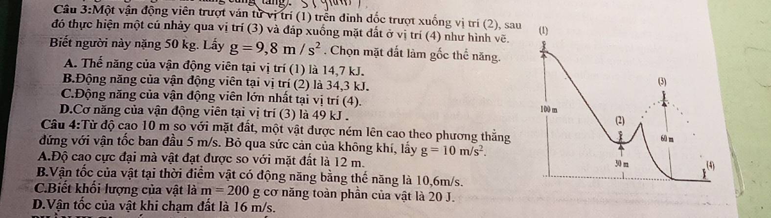 Câu 3:Mhat Q ột vận động viên trượt ván từ vị trí (1) trễn đinh dốc trượt xuống vị trí (2), sau
đó thực hiện một cú nhảy qua vị trí (3) và đáp xuống mặt đất ở vị trí (4) như hình vẽ. 
Biết người này nặng 50 kg. Lấy g=9,8m/s^2. Chọn mặt đất làm gốc thể năng.
A. Thế năng của vận động viên tại vị trí (1) là 14,7 kJ.
B.Động năng của vận động viên tại vị trí (2) là 34, 3 kJ.
C.Động năng của vận động viên lớn nhất tại vị trí (4).
D.Cơ năng của vận động viên tại vị trí (3) là 49 kJ.
Câu 4:Từ độ cao 10 m so với mặt đất, một vật được ném lên cao theo phương thẳng
đứng với vận tốc ban đầu 5 m/s. Bỏ qua sức cản của không khí, lấy g=10m/s^2.
A.Độ cao cực đại mà vật đạt được so với mặt đất là 12 m.
B.Vận tốc của vật tại thời điểm vật có động năng bằng thế năng là 10,6m/s.
C.Biết khối lượng của vật là m=200 g cơ năng toàn phần của vật là 20 J.
D.Vận tốc của vật khi chạm đất là 16 m/s.