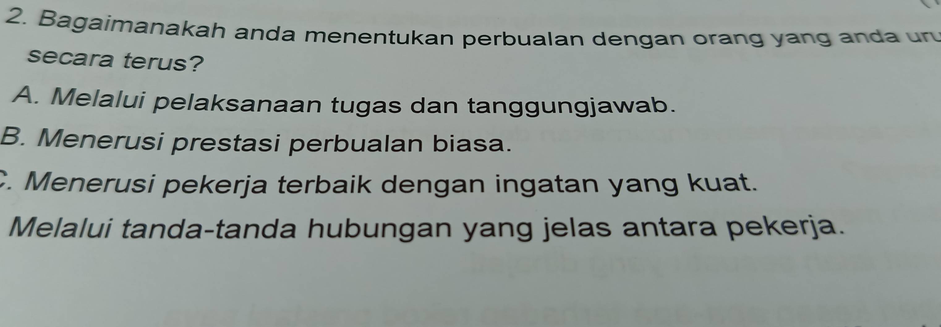 Bagaimanakah anda menentukan perbualan dengan orang yang anda un
secara terus?
A. Melalui pelaksanaan tugas dan tanggungjawab.
B. Menerusi prestasi perbualan biasa.
C. Menerusi pekerja terbaik dengan ingatan yang kuat.
Melalui tanda-tanda hubungan yang jelas antara pekerja.