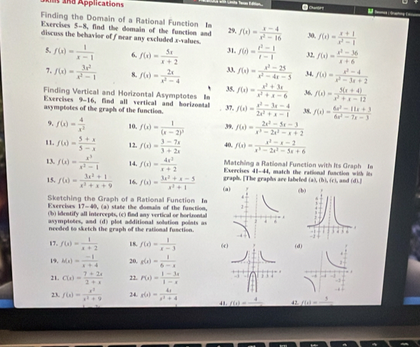 As and Applications
n Limite Texas Edtion
n 
Finding the Domain of a Rational Function In f(x)= (x-4)/x^2-16  30, f(x)= (x+1)/x^2-1 
Exercises 5-8, find the domain of the function and 29,
discuss the behavior of f near any excluded x-values. f(t)= (t^2-1)/t-1  32, f(x)= (x^2-36)/x+6 
5. f(x)= 1/x-1  6, f(x)= 5x/x+2  31.
7. f(x)= 3x^2/x^2-1  8. f(x)= 2x/x^2-4  33. f(x)= (x^2-25)/x^2-4x-5  34, f(x)= (x^2-4)/x^2-3x+2 
35.
Finding Vertical and Horizontal Asymptotes I f(x)= (x^2+3x)/x^2+x-6  36, f(x)= (5(x+4))/x^2+x-12 
Exercises 9-16 , find all vertical and horizontal
asymptotes of the graph of the function. 37. f(x)= (x^2-3x-4)/2x^2+x-1  38, f(x)= (6x^2-11x+3)/6x^2-7x-3 
9. f(x)= 4/x^2  10. f(x)=frac 1(x-2)^3 39. f(x)= (2x^2-5x-3)/x^3-2x^2-x+2 
11. f(x)= (5+x)/5-x  12. f(x)= (3-7x)/3+2x  40. f(x)= (x^2-x-2)/x^3-2x^2-5x+6 
13. f(x)= x^3/x^2-1  14. f(x)= 4x^2/x+2  Exercises Matching a Rational Function with Its Graph Ia
41-44. match the rational function wit   it
15. f(x)= (3x^2+1)/x^2+x+9  16. f(x)= (3x^2+x-5)/x^2+1  ( graph. [The graphs are labeled (a),(b),(c), and (d).)
(
Sketching the Graph of a Rational Function I
Exercises 17-40 , (a) state the domain of the function. 
(b) identify all intercepts, (c) find any vertical or horizontal
asymptotes, and (d) plot additional solution points as
needed to sketch the graph of the rational function. 
17. f(x)= 1/x+2  18. f(x)= 1/x-3  (c(
19. h(x)= (-1)/x+4  20. g(x)= 1/6-x 
21. C(x)= (7+2x)/2+x  22. P(x)= (1-3x)/1-x 
23. f(x)= x^3/x^2+9  24. g(x)= 4x/x^2+4  41 f(x)=frac 4 42. f(t)=frac 5