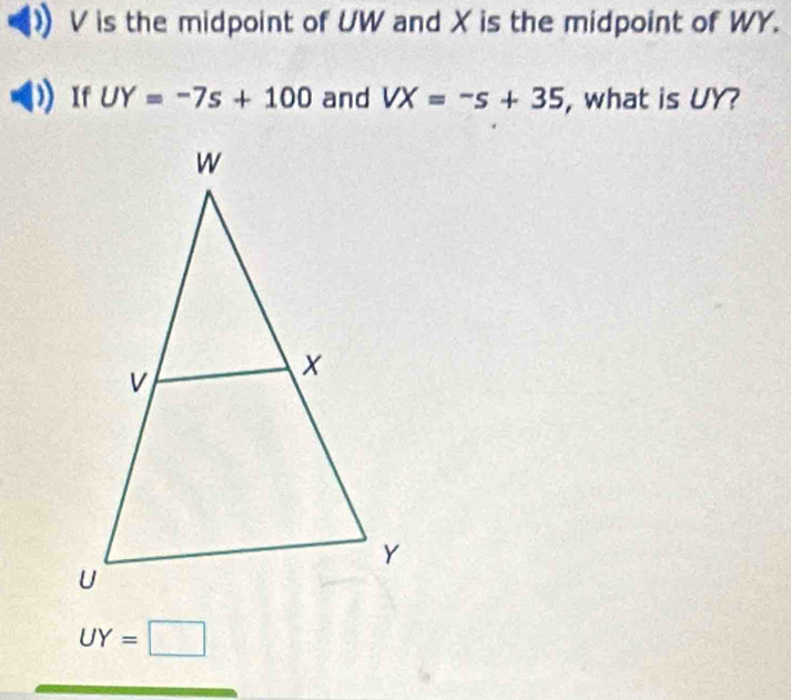 V is the midpoint of UW and X is the midpoint of WY. 
If UY=-7s+100 and VX=-s+35 , what is UY?
UY=□