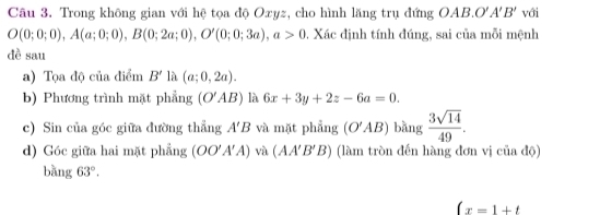 Trong không gian với hệ tọa độ Oxyz, cho hình lăng trụ đứng OAB. O'A'B' với
O(0;0;0), A(a;0;0), B(0;2a;0), O'(0;0;3a), a>0 0. Xác định tính đúng, sai của mỗi mệnh 
đề sau 
a) Tọa độ của điểm B' là (a;0,2a). 
b) Phương trình mặt phẳng (O'AB) là 6x+3y+2z-6a=0. 
c) Sin của góc giữa đường thẳng A'B và mặt phẳng (O'AB) bàng  3sqrt(14)/49 . 
d) Góc giữa hai mặt phẳng (OO'A'A) và (AA'B'B) (làm tròn đến hàng đơn vị của độ) 
bàng 63°.
(x=1+t