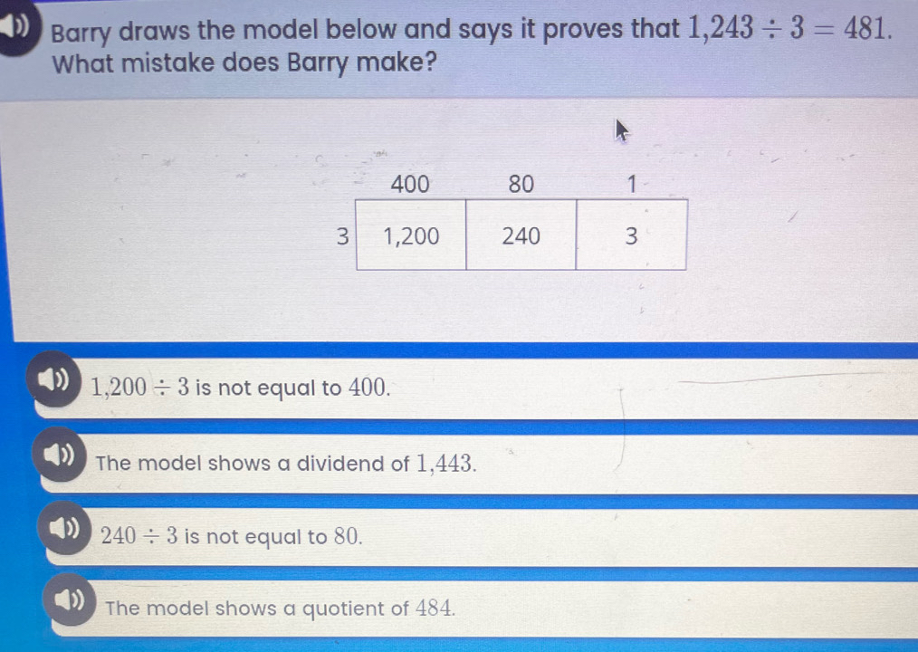 Barry draws the model below and says it proves that 1,243/ 3=481. 
What mistake does Barry make?
D 1,200/ 3 is not equal to 400.
The model shows a dividend of 1,443.
240/ 3 is not equal to 80.
The model shows a quotient of 484.