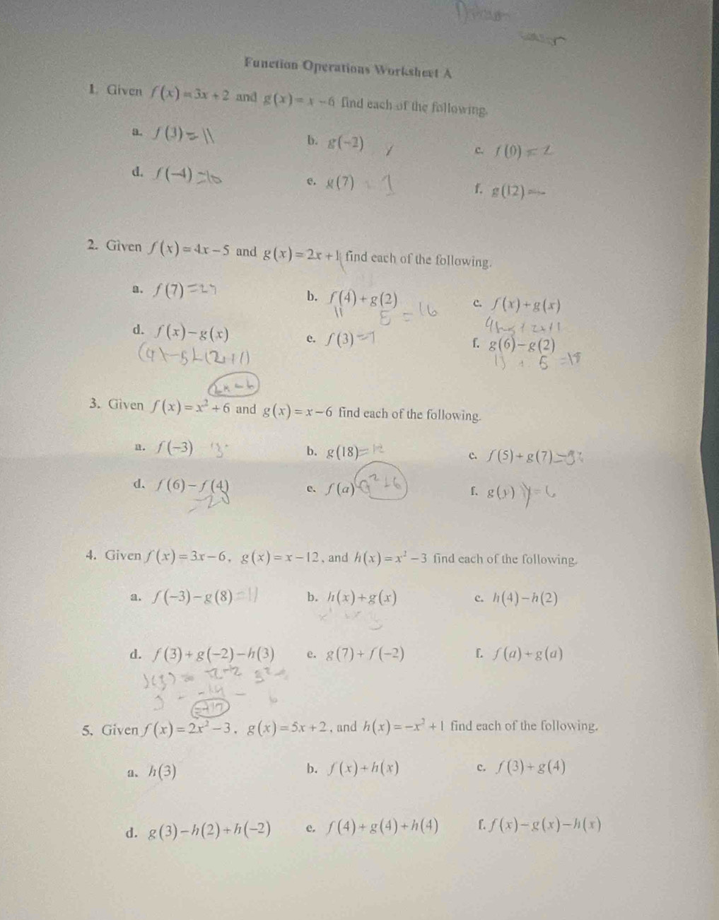 Function Operations Worksheet A
1. Given f(x)=3x+2 and g(x)=x-6 find each of the following.
b.
a. f(3)= g(-2) c. f(0)=
d. f(-4)
e. g(7)
f. g(12)
2. Given f(x)=4x-5 and g(x)=2x+1 find each of the following.
a. f(7) b. f(4)+g(2) c. f(x)+g(x)
d. f(x)-g(x) e. f(3)
f. g(6)-g(2)
3. Given f(x)=x^2+6 and g(x)=x-6 find each of the following.
n. f(-3) b. g(18)= c. f(5)+g(7). 
d. f(6)-f(4)
e. f(a) f、 g(y) y=0
4. Given f(x)=3x-6, g(x)=x-12 , and h(x)=x^2-3 find each of the following.
a. f(-3)-g(8) b. h(x)+g(x) c. h(4)-h(2)
d. f(3)+g(-2)-h(3) e. g(7)+f(-2) [ f(a)+g(a)
5. Given f(x)=2x^2-3, g(x)=5x+2 , and h(x)=-x^2+1 find each of the following.
b.
a、 h(3) f(x)+h(x) c. f(3)+g(4)
d. g(3)-h(2)+h(-2) e. f(4)+g(4)+h(4) f. f(x)-g(x)-h(x)