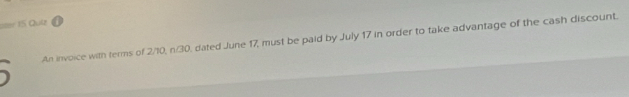 ater 15 Quiz 
An invoice with terms of 2/10, n/30, dated June 17, must be paid by July 17 in order to take advantage of the cash discount.