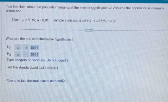 Test the claim about the population mean μ at the level of significance α Assume the population is normally 
distributed. 
Claim: mu <5015</tex>, alpha =0.01 Sample statistics: x=5117, s=5725, n=56
What are the null and alternative hypotheses?
H_0: μ 5015
H_a μ 6015
(Type integers or decimals. Do not round.) 
Find the standardized test statistic t.
t=□
(Round to two decimal places as needed.)