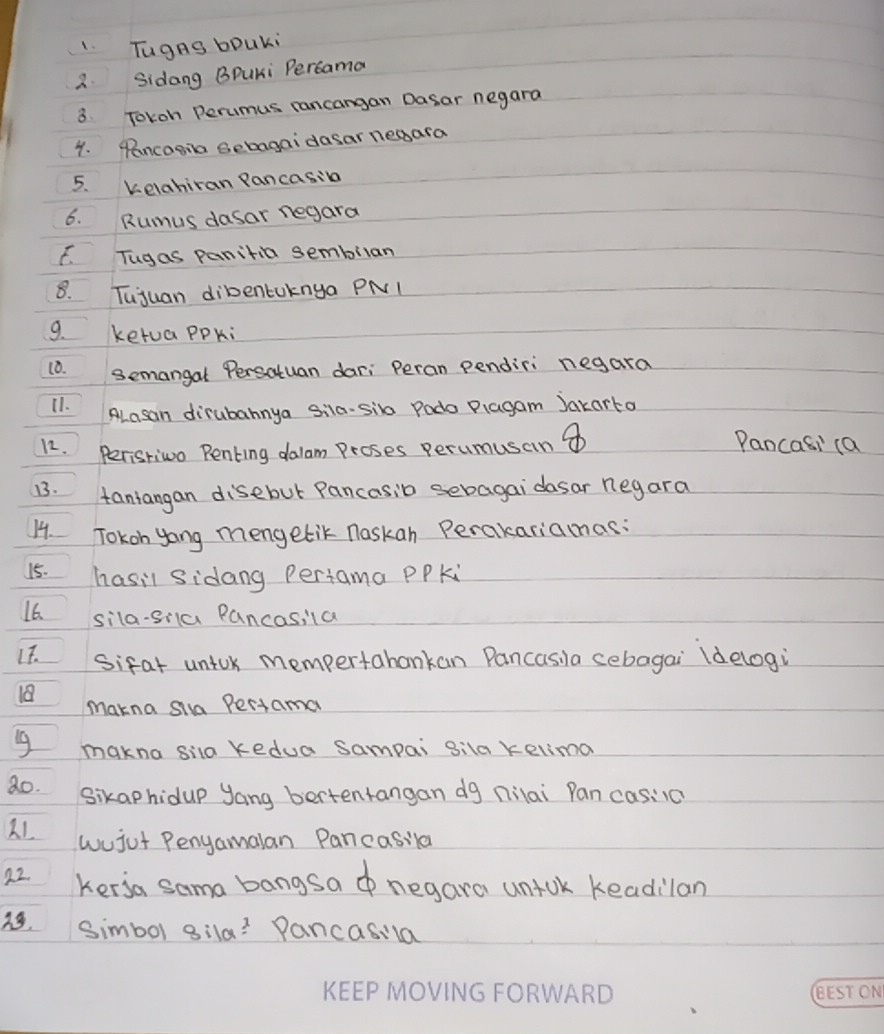 TugnS bpUki 
3. Sidang BPuKi Percama 
8. Tokoh Perumus rancangan Dasar negara 
4. Pencogia Gebagaidasar neaara 
5. Kelahiran Pancasina 
6. Rumus dasar negara 
F. Tugas panitia sembilan 
8. Tujuan dibentaknya PNI 
9. ketua ppki 
10. semangal Persatuan dari Peran pendiri negara 
11. ALasan dirubahnya sila-sib Podo Plagam Jakarto 
12. Peristivo Penting dalom Proses perumusain ④ 
Pancasi (a 
13. taniangan disebut Pancasib sebagai dasar negara 
14. Tokon yong mengetik naskan Perakariamas: 
15. hasil sidang Periama PPki 
16. sila-sia Pancasila 
It. sifat untok mempertahankan Pancasila cebagai (delogi 
18 makna si Pertama 
makna sila kedua Sampai gila kelima 
80. sikaphidup yang bertentangan dg nilai Pan casiia 
21 wujut Pengamalan Pancasila 
22. kersa sama bangsa negara untok keadilan 
simbol 8ila? Pancasila